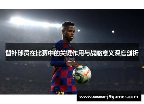 替补球员在比赛中的关键作用与战略意义深度剖析 替补球员在比赛中的关键作用与战略意义深度剖析