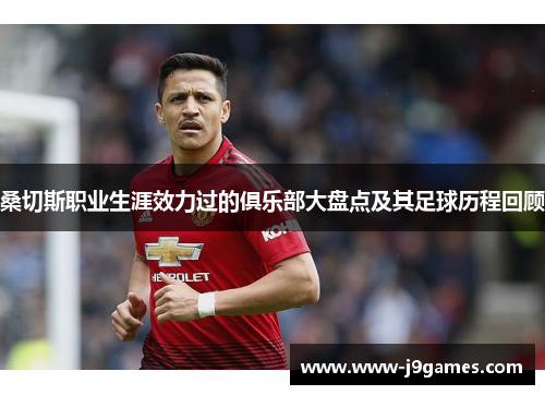 桑切斯职业生涯效力过的俱乐部大盘点及其足球历程回顾