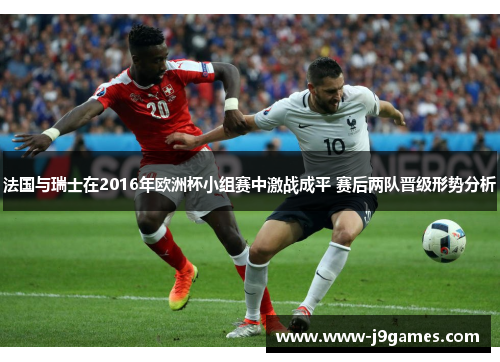 法国与瑞士在2016年欧洲杯小组赛中激战成平 赛后两队晋级形势分析 法国与瑞士在2016年欧洲杯小组赛中激战成平 赛后两队晋级形势分析